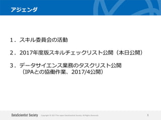 Copyright © 2017 The Japan DataScientist Society. All Rights Reserved.
アジェンダ
1
１．スキル委員会の活動
２．2017年度版スキルチェックリスト公開（本日公開）
３．データサイエンス業務のタスクリスト公開
（IPAとの協働作業、2017/4公開）
 