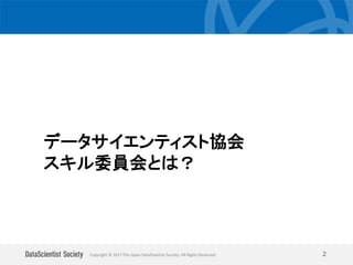Copyright © 2017 The Japan DataScientist Society. All Rights Reserved. 2
データサイエンティスト協会
スキル委員会とは？
 