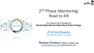 2nd Phase Mentoring:
Road to 4IR
For Cohort-3 & 4 (Grade-07)
Birshreshtha Munshi Abdur Rouf Public College
4th & Final Session
07th December, 2021 | Thursday
Redwan Ferdous | Mentor, Maker Lab
ferdousr@emk.com.bd | redwanferdous.com
 