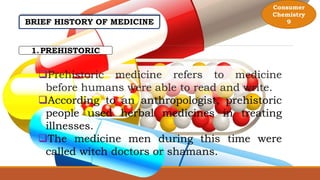 BRIEF HISTORY OF MEDICINE
1.PREHISTORIC
Prehistoric medicine refers to medicine
before humans were able to read and write.
According to an anthropologist, prehistoric
people used herbal medicines in treating
illnesses.
The medicine men during this time were
called witch doctors or shamans.
Consumer
Chemistry
9
 