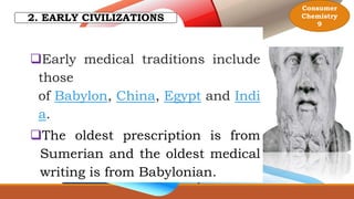 2. EARLY CIVILIZATIONS
Early medical traditions include
those
of Babylon, China, Egypt and Indi
a.
The oldest prescription is from
Sumerian and the oldest medical
writing is from Babylonian.
Consumer
Chemistry
9
 