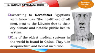 2. EARLY CIVILIZATIONS
According to Herodotus Egyptians
were known as “the healthiest of all
men, next to the Libyans due to their
dry climate and notable public health
system.
One of the oldest medical systems in
the world is found in China. They use
acupuncture and herbal medicine.
Consumer
Chemistry
9
 