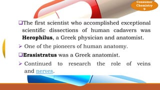 The first scientist who accomplished exceptional
scientific dissections of human cadavers was
Herophilus, a Greek physician and anatomist.
 One of the pioneers of human anatomy.
Erasistratus was a Greek anatomist.
 Continued to research the role of veins
and nerves.
Consumer
Chemistry
9
 