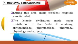 4. MEDIEVAL & RENAISSANCE
During this time, many excellent hospitals
were founded.
The Islamic civilization made major
contribution to the fields of: anatomy,
ophthalmology, pharmacology, pharmacy,
physiology and surgery.
Consumer
Chemistry
9
 