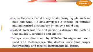Louis Pasteur created a way of sterilizing liquids such as
milk and wine. He also developed a vaccine for anthrax
and immunized a young boy bitten by a rabid dog.
Robert Koch was the first person to discover the bacteria
that causes tuberculosis and cholera.
X-rays were discovered by Wilhelm Roentgen and were
used with stethoscopes. The doctors knew that proper
handwashing and medical instruments kill germs.
Consumer
Chemistry
9
 