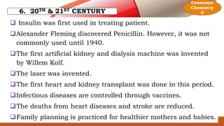 6. 20TH & 21ST CENTURY
 Insulin was first used in treating patient.
Alexander Fleming discovered Penicillin. However, it was not
commonly used until 1940.
The first artificial kidney and dialysis machine was invented
by Willem Kolf.
The laser was invented.
The first heart and kidney transplant was done in this period.
Infectious diseases are controlled through vaccines.
The deaths from heart diseases and stroke are reduced.
Family planning is practiced for healthier mothers and babies.
Consumer
Chemistry
9
 