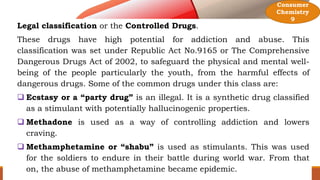 Legal classification or the Controlled Drugs.
These drugs have high potential for addiction and abuse. This
classification was set under Republic Act No.9165 or The Comprehensive
Dangerous Drugs Act of 2002, to safeguard the physical and mental well-
being of the people particularly the youth, from the harmful effects of
dangerous drugs. Some of the common drugs under this class are:
 Ecstasy or a “party drug” is an illegal. It is a synthetic drug classified
as a stimulant with potentially hallucinogenic properties.
 Methadone is used as a way of controlling addiction and lowers
craving.
 Methamphetamine or “shabu” is used as stimulants. This was used
for the soldiers to endure in their battle during world war. From that
on, the abuse of methamphetamine became epidemic.
Consumer
Chemistry
9
 