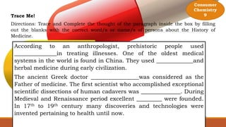 Consumer
Chemistry
9
Trace Me!
Directions: Trace and Complete the thought of the paragraph inside the box by filling
out the blanks with the correct word/s or name/s of persons about the History of
Medicine.
According to an anthropologist, prehistoric people used
_______________in treating illnesses. One of the oldest medical
systems in the world is found in China. They used _____________and
herbal medicine during early civilization.
The ancient Greek doctor _________________was considered as the
Father of medicine. The first scientist who accomplished exceptional
scientific dissections of human cadavers was ______________. During
Medieval and Renaissance period excellent _________ were founded.
In 17th to 19th century many discoveries and technologies were
invented pertaining to health until now.
 