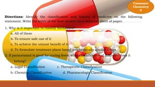 Directions: Identify the classification and history of medicine on the following
statement. Write the letter of the best answer on a separate sheet of paper.
1. Why is it important to classify medicines?
a. All of these
b. To ensure safe use of it
c. To achieve the utmost benefit of it.
d. To formulate treatment plans based on chemically similar drugs.
2. If paracetamol is good for curing fever, what classification of medicine does it
belong?
a. Legal Classification c. Therapeutic Classification
b. Chemical Classification d. Pharmacologic Classification
Consumer
Chemistry
9
 