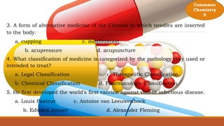 Consumer
Chemistry
9
3. A form of alternative medicine of the Chinese in which needles are inserted
to the body.
a. cupping c. moxibustion
b. acupressure d. acupuncture
4. What classification of medicine is categorized by the pathology they used or
intended to treat?
a. Legal Classification c. Therapeutic Classification
b. Chemical Classification d. Pharmacologic Classification
5. He first developed the world’s first vaccine against violent infectious disease.
a. Louis Pasteur c. Antoine van Leeuwenhock
b. Edward Jenner d. Alexander Fleming
 