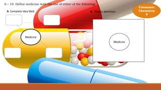 6 – 10. Define medicine with the use of either of the following:
Medicine
A. Complete Idea Web B. Picture definition
Medicine
Consumer
Chemistry
9
 
