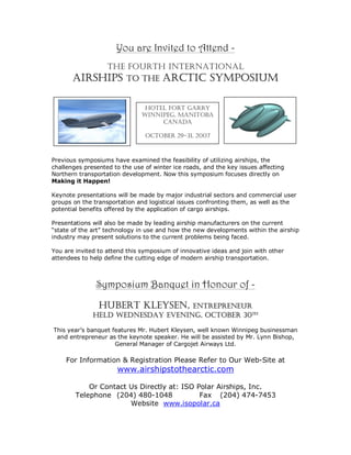 You are Invited to Attend -
            THE FOURTH INTERNATIONAL
       AIRSHIPS TO THE ARCTIC SYMPOSIUM

                                HOTEL FORT GARRY
                               WINNIPEG, MANITOBA
                                    CANADA

                                OCTOBER 29-31, 2007



Previous symposiums have examined the feasibility of utilizing airships, the
challenges presented to the use of winter ice roads, and the key issues affecting
Northern transportation development. Now this symposium focuses directly on
Making it Happen!

Keynote presentations will be made by major industrial sectors and commercial user
groups on the transportation and logistical issues confronting them, as well as the
potential benefits offered by the application of cargo airships.

Presentations will also be made by leading airship manufacturers on the current
“state of the art” technology in use and how the new developments within the airship
industry may present solutions to the current problems being faced.

You are invited to attend this symposium of innovative ideas and join with other
attendees to help define the cutting edge of modern airship transportation.



               Symposium Banquet in Honour of -
                HUBERT KLEYSEN,    ENTREPRENEUR
              HELD WEDNESDAY EVENING, OCTOBER 30TH

This year’s banquet features Mr. Hubert Kleysen, well known Winnipeg businessman
 and entrepreneur as the keynote speaker. He will be assisted by Mr. Lynn Bishop,
                     General Manager of Cargojet Airways Ltd.

     For Information & Registration Please Refer to Our Web-Site at
                      www.airshipstothearctic.com

            Or Contact Us Directly at: ISO Polar Airships, Inc.
        Telephone (204) 480-1048            Fax (204) 474-7453
                       Website www.isopolar.ca