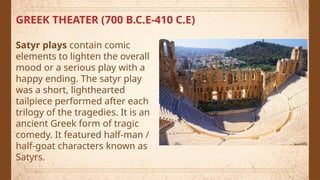 GREEK THEATER (700 B.C.E-410 C.E)
Satyr plays contain comic
elements to lighten the overall
mood or a serious play with a
happy ending. The satyr play
was a short, lighthearted
tailpiece performed after each
trilogy of the tragedies. It is an
ancient Greek form of tragic
comedy. It featured half-man /
half-goat characters known as
Satyrs.
 