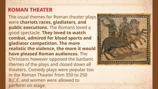 ROMAN THEATER
The usual themes for Roman theater plays
were chariots races, gladiators, and
public executions. The Romans loved a
good spectacle. They loved to watch
combat, admired for blood sports and
gladiator competition. The more
realistic the violence, the more it would
have pleased Roman audiences. The
Christians however opposed the barbaric
themes of the plays and closed down all
theaters. Comedy plays were popular too
in the Roman Theater from 350 to 250
B.C.E. and women were allowed to
perform on stage.
 