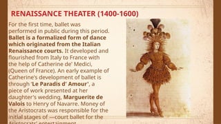 RENAISSANCE THEATER (1400-1600)
For the first time, ballet was
performed in public during this period.
Ballet is a formalized form of dance
which originated from the Italian
Renaissance courts. It developed and
flourished from Italy to France with
the help of Catherine de' Medici,
(Queen of France). An early example of
Catherine's development of ballet is
through ‘Le Paradis d' Amour', a
piece of work presented at her
daughter's wedding, Marguerite de
Valois to Henry of Navarre. Money of
the Aristocrats was responsible for the
initial stages of ―court ballet for the
 