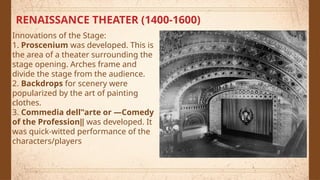 RENAISSANCE THEATER (1400-1600)
Innovations of the Stage:
1. Proscenium was developed. This is
the area of a theater surrounding the
stage opening. Arches frame and
divide the stage from the audience.
2. Backdrops for scenery were
popularized by the art of painting
clothes.
3. Commedia dell‟arte or ―Comedy
of the Profession‖ was developed. It
was quick-witted performance of the
characters/players
 