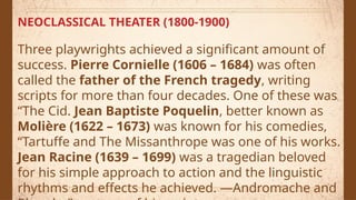 NEOCLASSICAL THEATER (1800-1900)
Three playwrights achieved a significant amount of
success. Pierre Cornielle (1606 – 1684) was often
called the father of the French tragedy, writing
scripts for more than four decades. One of these was
“The Cid. Jean Baptiste Poquelin, better known as
Molière (1622 – 1673) was known for his comedies,
“Tartuffe and The Missanthrope was one of his works.
Jean Racine (1639 – 1699) was a tragedian beloved
for his simple approach to action and the linguistic
rhythms and effects he achieved. ―Andromache and
 
