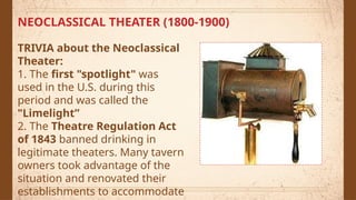NEOCLASSICAL THEATER (1800-1900)
TRIVIA about the Neoclassical
Theater:
1. The first "spotlight" was
used in the U.S. during this
period and was called the
"Limelight”
2. The Theatre Regulation Act
of 1843 banned drinking in
legitimate theaters. Many tavern
owners took advantage of the
situation and renovated their
establishments to accommodate
 