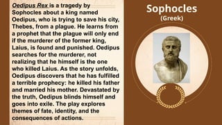 Sophocles
(Greek)
Oedipus Rex is a tragedy by
Sophocles about a king named
Oedipus, who is trying to save his city,
Thebes, from a plague. He learns from
a prophet that the plague will only end
if the murderer of the former king,
Laius, is found and punished. Oedipus
searches for the murderer, not
realizing that he himself is the one
who killed Laius. As the story unfolds,
Oedipus discovers that he has fulfilled
a terrible prophecy: he killed his father
and married his mother. Devastated by
the truth, Oedipus blinds himself and
goes into exile. The play explores
themes of fate, identity, and the
consequences of actions.
 