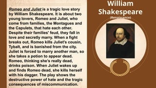 William
Shakespeare
(Renaissance)
Romeo and Juliet is a tragic love story
by William Shakespeare. It is about two
young lovers, Romeo and Juliet, who
come from families, the Montagues and
the Capulets, that hate each other.
Despite their families' feud, they fall in
love and secretly marry. When a fight
breaks out, Romeo kills Juliet's cousin,
Tybalt, and is banished from the city.
Juliet is forced to marry another man, so
she takes a potion to appear dead.
Romeo, thinking she’s really dead,
drinks poison. When Juliet wakes up
and finds Romeo dead, she kills herself
with his dagger. The play shows the
destructive power of hate and the tragic
consequences of miscommunication.
 