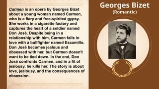 Georges Bizet
(Romantic)
Carmen is an opera by Georges Bizet
about a young woman named Carmen,
who is a fiery and free-spirited gypsy.
She works in a cigarette factory and
captures the heart of a soldier named
Don José. Despite being in a
relationship with him, Carmen falls in
love with a bullfighter named Escamillo.
Don José becomes jealous and
obsessed with her, but Carmen doesn't
want to be tied down. In the end, Don
José confronts Carmen, and in a fit of
jealousy, he kills her. The story is about
love, jealousy, and the consequences of
obsession.
 