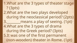 1.What are the 3 types of theater stage
? (3pts)
2.What are the two plays developed
during the neoclassical period? (2pts)
3.________means a play of seeing. (1pt)
4.What are the 3 types of drama
during the Greek period? (3pts)
5.It was one of the first permanent
(non-wooden) theater in Rome. (1pt)
 