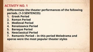 ACTIVITY NO. 1
Differentiate the theater performances of the following
periods. (1-3 SENTENCES)
1. Greek Period
2. Roman Period
3. Medieval Period
4. Renaissance Period
5. Baroque Period
6. Neoclassical Period
7. Romantic Period – In this period Melodrama and
operas were the most popular theater styles
 