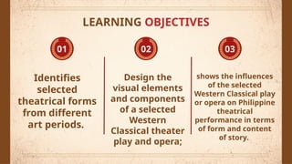 Identifies
selected
theatrical forms
from different
art periods.
Design the
visual elements
and components
of a selected
Western
Classical theater
play and opera;
shows the influences
of the selected
Western Classical play
or opera on Philippine
theatrical
performance in terms
of form and content
of story.
01 02 03
LEARNING OBJECTIVES
 