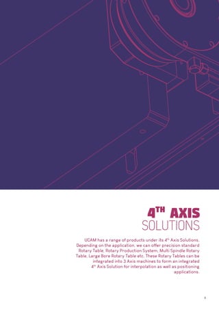 3
UCAM has a range of products under its 4th
Axis Solutions.
Depending on the application, we can offer precision standard
Rotary Table, Rotary Production System, Multi Spindle Rotary
Table, Large Bore Rotary Table etc. These Rotary Tables can be
integrated into 3 Axis machines to form an integrated
4th
Axis Solution for interpolation as well as positioning
applications.
 