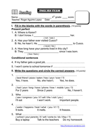 ENGLISH EXAM 
Name: __________________________ 4th grade: ____ score: 
Teacher: Roger Aguirre Lopez Date: ___________________ 
I. Fill in the blanks with the words in parenthesis. (10 points) 
Present perfect 
1. A: Where is Karen? 
B: I don’t know. I __________________________ her. 
http://funlessons.wordpress.com 
( not / see ) 
2. A: Has your father ever visited Cusco? 
B: No, he hasn’t. He _________________________ to Cusco. 
( never / be ) 
3. A: How long have your parents lived in this city? 
B: They _________________________ since I was born. 
( live / here ) 
Conditional sentences 
4. If my father gets a good job, ………………………………………. 
5. I won’t come to school tomorrow if ………………………………... 
II. Write the questions and circle the correct answers. (10 points) 
1. ……………………………………………………………….. 
( best friend / pizza / eaten / has / your / ever / ?) 
Yes, I have. No, she hasn’t. Yes, he does. 
2. ……………………………………………………………….. 
( had / your / long / have / phone / how / mobile / you / ?) 
For 2 years Since 2 years No, I haven’t. 
3. Who ……………………………………………………………….. 
( see / congress / you / if / will / the / visit / you ) 
I’ll eat I won’t work. Important people. 
4. ……………………………………………………………….. 
( water / happens / heat / what / you / if / ?) 
It boils. It melts. It freezes. 
5. What ……………………………………………………………….. 
( school / your parents / if / will / come to / do / they / ?) 
Buy a laptop Talk to the teachers Do my homework 
 