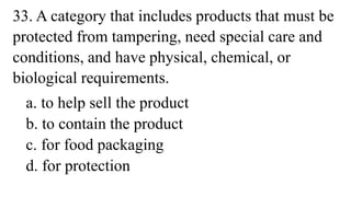 33. A category that includes products that must be
protected from tampering, need special care and
conditions, and have physical, chemical, or
biological requirements.
a. to help sell the product
b. to contain the product
c. for food packaging
d. for protection
 