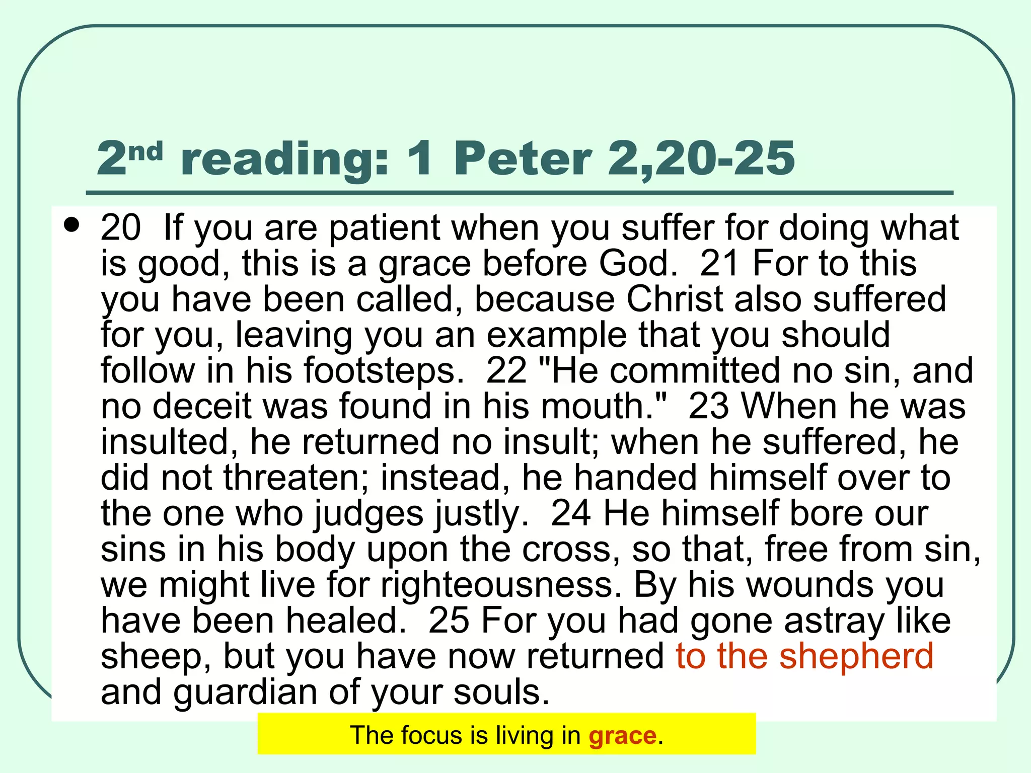 2 nd  reading: 1 Peter 2,20-25 20  If you are patient when you suffer for doing what is good, this is a grace before God.  21 For to this you have been called, because Christ also suffered for you, leaving you an example that you should follow in his footsteps.  22 "He committed no sin, and no deceit was found in his mouth."  23 When he was insulted, he returned no insult; when he suffered, he did not threaten; instead, he handed himself over to the one who judges justly.  24 He himself bore our sins in his body upon the cross, so that, free from sin, we might live for righteousness. By his wounds you have been healed.  25 For you had gone astray like sheep, but you have now returned  to the shepherd  and guardian of your souls.   The focus is living in  grace . 