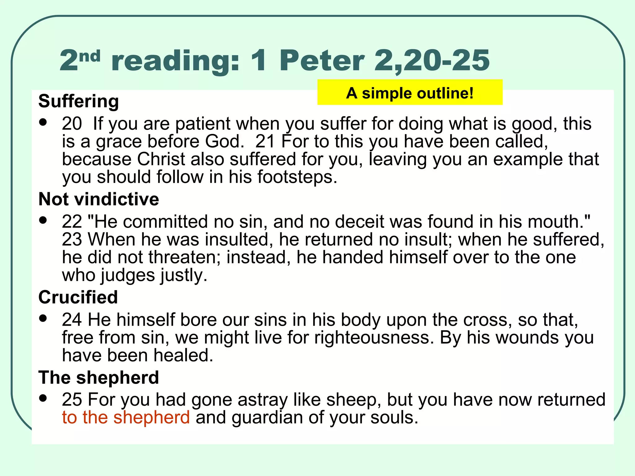 2 nd  reading: 1 Peter 2,20-25 Suffering 20  If you are patient when you suffer for doing what is good, this is a grace before God.  21 For to this you have been called, because Christ also suffered for you, leaving you an example that you should follow in his footsteps.  Not vindictive 22 "He committed no sin, and no deceit was found in his mouth."  23 When he was insulted, he returned no insult; when he suffered, he did not threaten; instead, he handed himself over to the one who judges justly.  Crucified 24 He himself bore our sins in his body upon the cross, so that, free from sin, we might live for righteousness. By his wounds you have been healed.  The shepherd 25 For you had gone astray like sheep, but you have now returned  to the shepherd  and guardian of your souls.   A simple outline! 