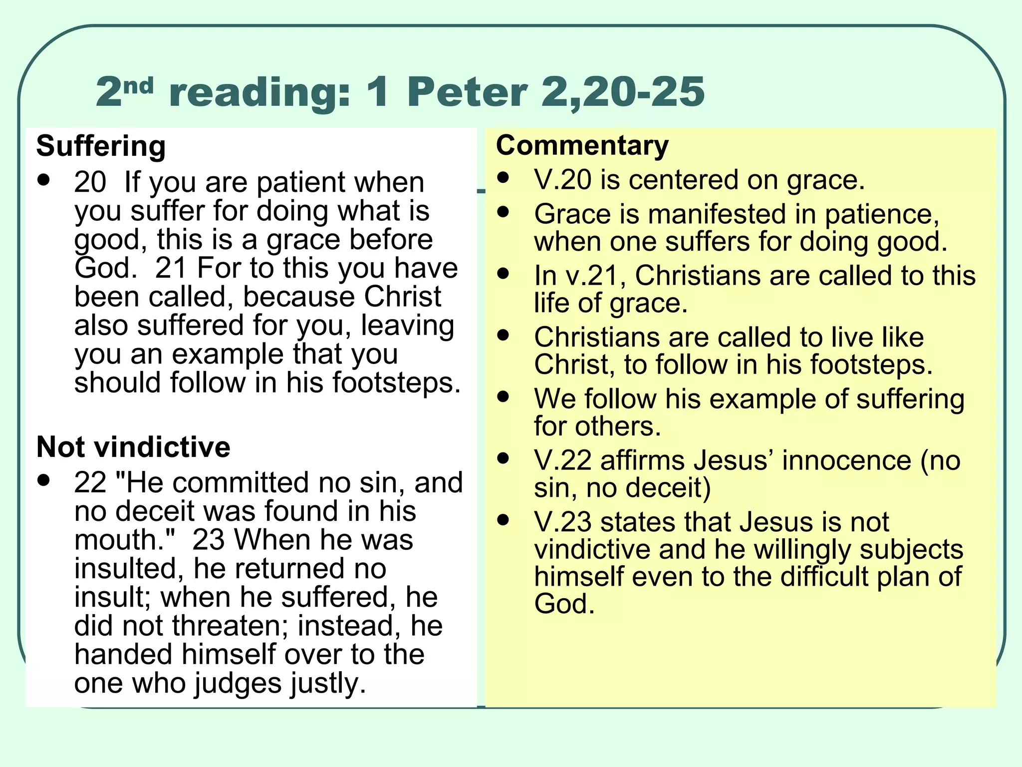 2 nd  reading: 1 Peter 2,20-25 Suffering 20  If you are patient when you suffer for doing what is good, this is a grace before God.  21 For to this you have been called, because Christ also suffered for you, leaving you an example that you should follow in his footsteps.  Not vindictive 22 "He committed no sin, and no deceit was found in his mouth."  23 When he was insulted, he returned no insult; when he suffered, he did not threaten; instead, he handed himself over to the one who judges justly.   Commentary V.20 is centered on grace. Grace is manifested in patience, when one suffers for doing good. In v.21, Christians are called to this life of grace. Christians are called to live like Christ, to follow in his footsteps. We follow his example of suffering for others. V.22 affirms Jesus’ innocence (no sin, no deceit) V.23 states that Jesus is not vindictive and he willingly subjects himself even to the difficult plan of God. 