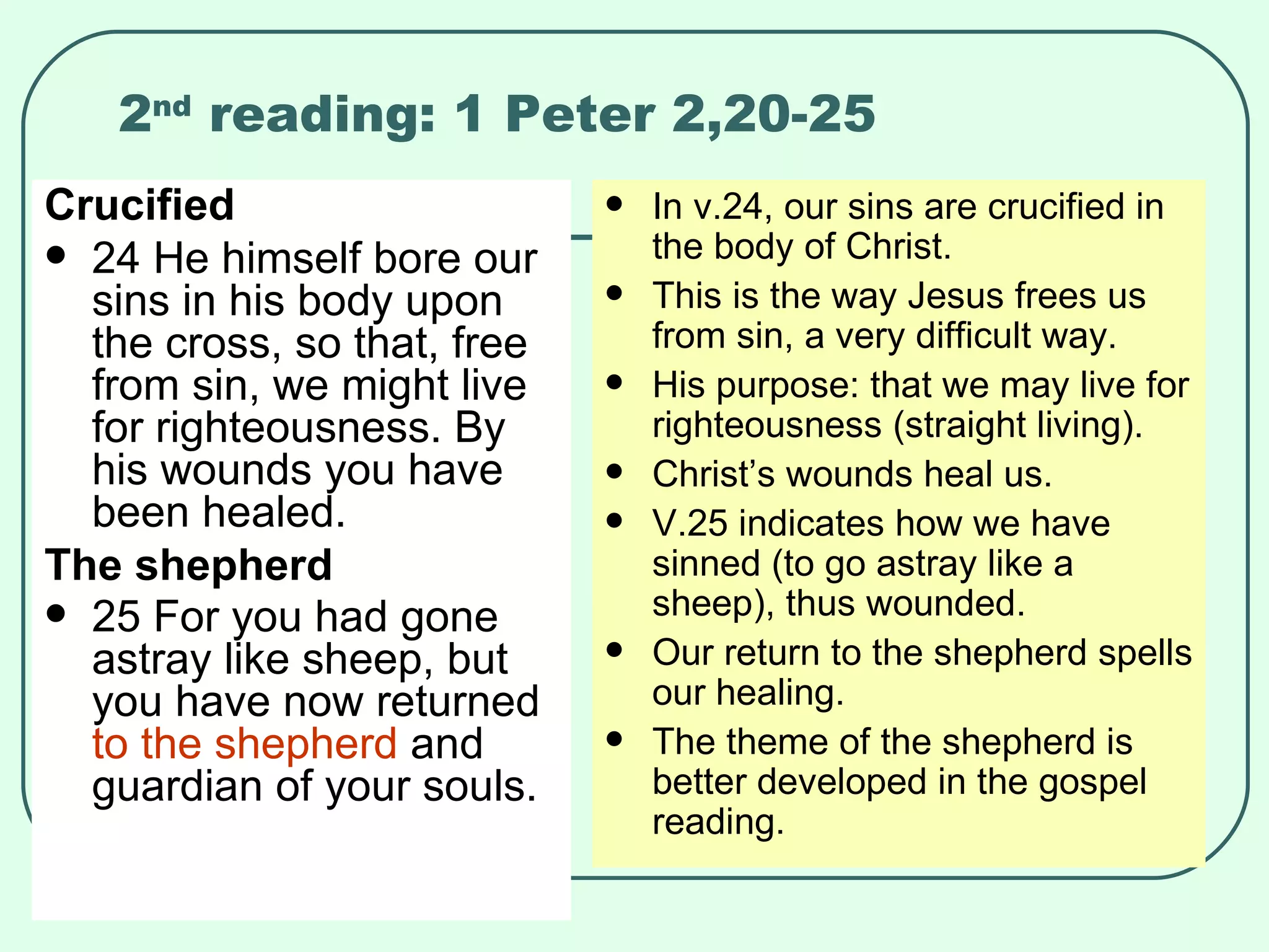 2 nd  reading: 1 Peter 2,20-25 Crucified 24 He himself bore our sins in his body upon the cross, so that, free from sin, we might live for righteousness. By his wounds you have been healed.  The shepherd 25 For you had gone astray like sheep, but you have now returned  to the shepherd  and guardian of your souls.   In v.24, our sins are crucified in the body of Christ. This is the way Jesus frees us from sin, a very difficult way. His purpose: that we may live for righteousness (straight living). Christ’s wounds heal us. V.25 indicates how we have sinned (to go astray like a sheep), thus wounded. Our return to the shepherd spells our healing. The theme of the shepherd is better developed in the gospel reading. 