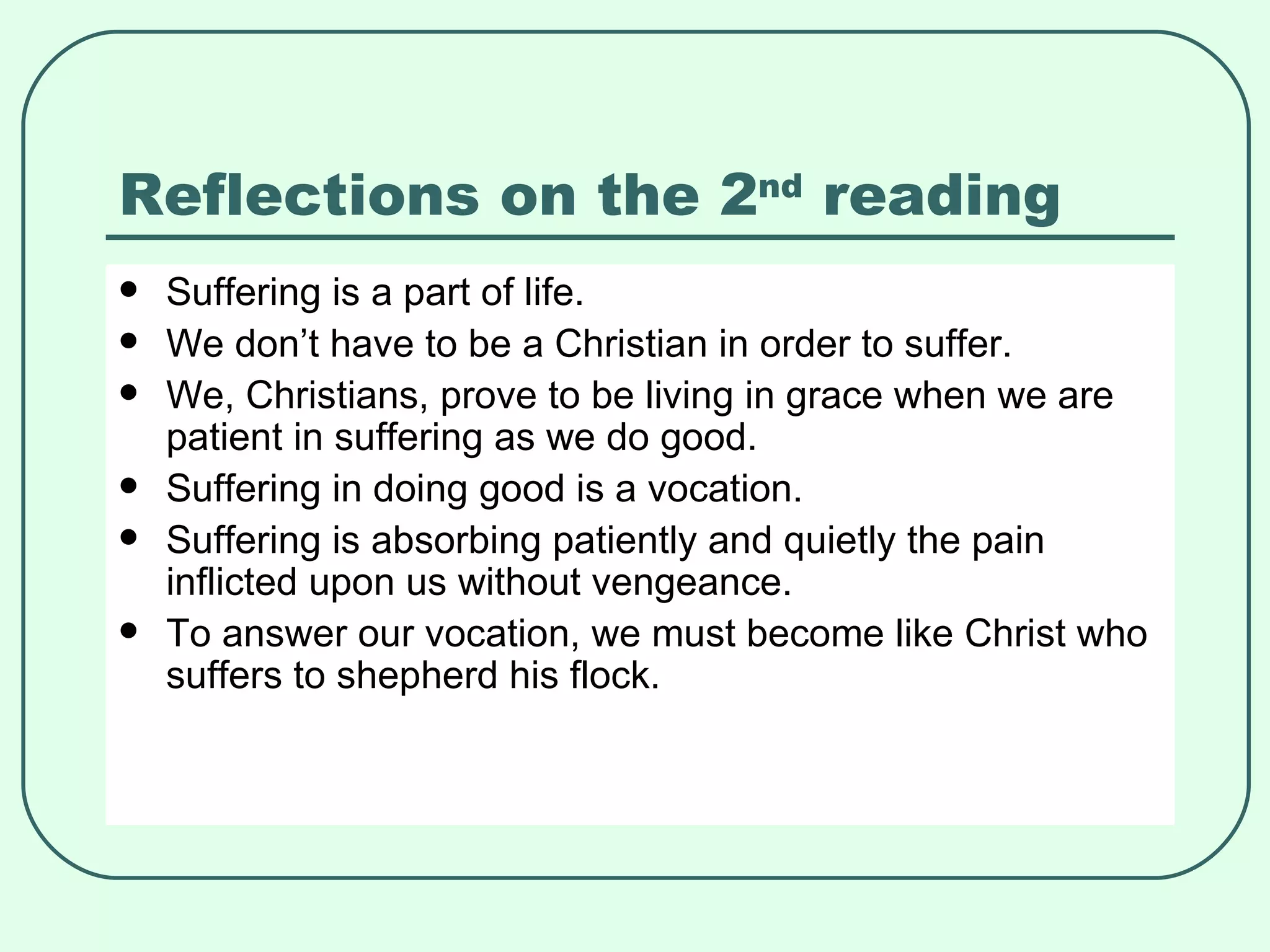 Reflections on the 2 nd  reading Suffering is a part of life. We don’t have to be a Christian in order to suffer. We, Christians, prove to be living in grace when we are patient in suffering as we do good. Suffering in doing good is a vocation.  Suffering is absorbing patiently and quietly the pain inflicted upon us without vengeance. To answer our vocation, we must become like Christ who suffers to shepherd his flock. 