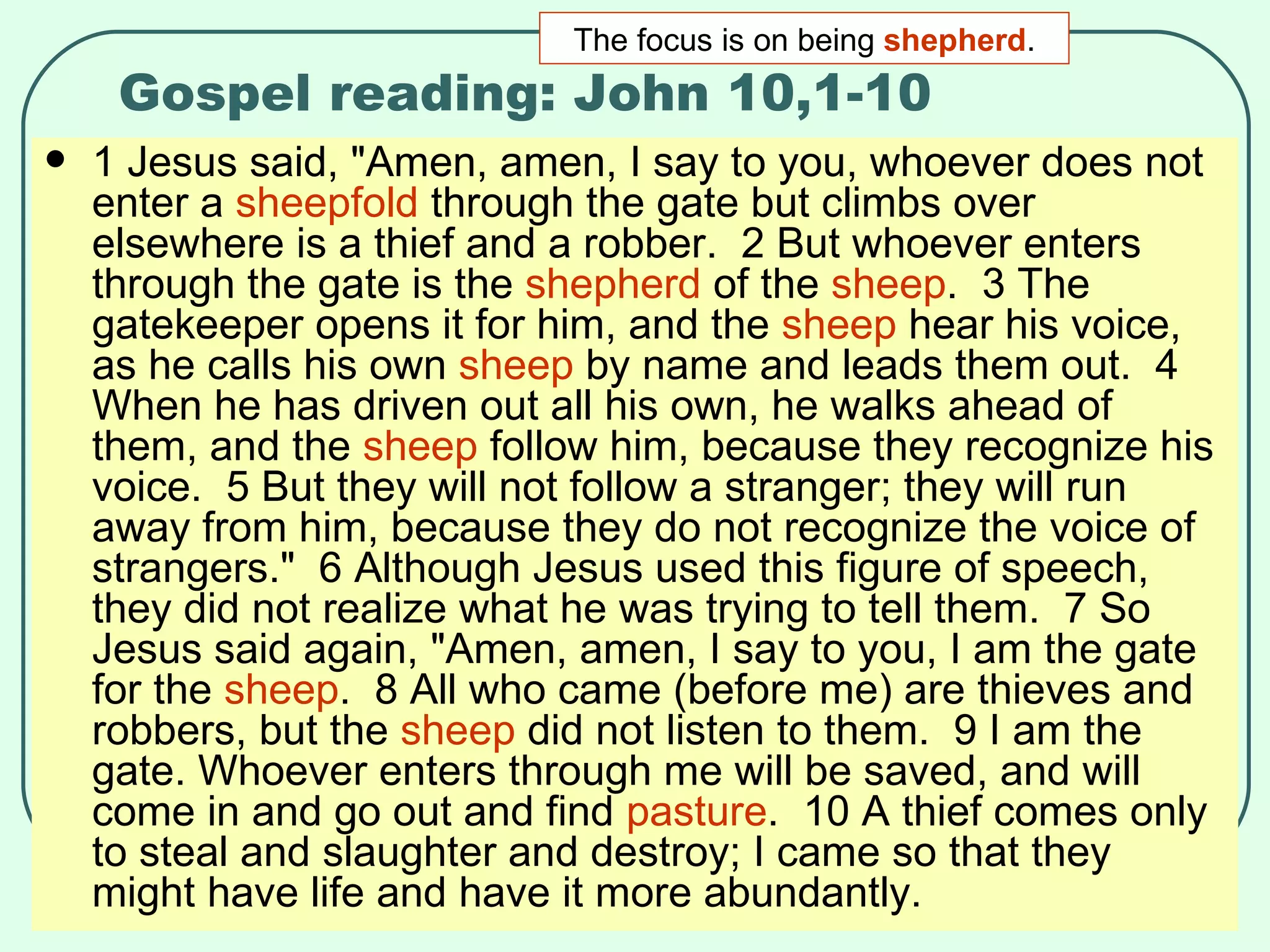 Gospel reading: John 10,1-10 1 Jesus said, "Amen, amen, I say to you, whoever does not enter a  sheepfold  through the gate but climbs over elsewhere is a thief and a robber.  2 But whoever enters through the gate is the  shepherd  of the  sheep .  3 The gatekeeper opens it for him, and the  sheep  hear his voice, as he calls his own  sheep  by name and leads them out.  4 When he has driven out all his own, he walks ahead of them, and the  sheep  follow him, because they recognize his voice.  5 But they will not follow a stranger; they will run away from him, because they do not recognize the voice of strangers."  6 Although Jesus used this figure of speech, they did not realize what he was trying to tell them.  7 So Jesus said again, "Amen, amen, I say to you, I am the gate for the  sheep .  8 All who came (before me) are thieves and robbers, but the  sheep  did not listen to them.  9 I am the gate. Whoever enters through me will be saved, and will come in and go out and find  pasture .  10 A thief comes only to steal and slaughter and destroy; I came so that they might have life and have it more abundantly.  The focus is on being  shepherd . 