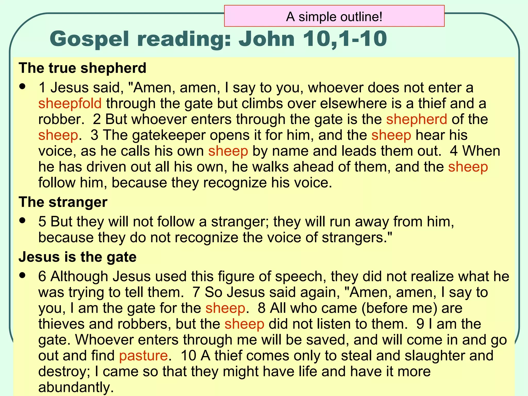 Gospel reading: John 10,1-10 The true shepherd 1 Jesus said, "Amen, amen, I say to you, whoever does not enter a  sheepfold  through the gate but climbs over elsewhere is a thief and a robber.  2 But whoever enters through the gate is the  shepherd  of the  sheep .  3 The gatekeeper opens it for him, and the  sheep  hear his voice, as he calls his own  sheep  by name and leads them out.  4 When he has driven out all his own, he walks ahead of them, and the  sheep  follow him, because they recognize his voice.  The stranger 5 But they will not follow a stranger; they will run away from him, because they do not recognize the voice of strangers."  Jesus is the gate 6 Although Jesus used this figure of speech, they did not realize what he was trying to tell them.  7 So Jesus said again, "Amen, amen, I say to you, I am the gate for the  sheep .  8 All who came (before me) are thieves and robbers, but the  sheep  did not listen to them.  9 I am the gate. Whoever enters through me will be saved, and will come in and go out and find  pasture .  10 A thief comes only to steal and slaughter and destroy; I came so that they might have life and have it more abundantly.  A simple outline! 
