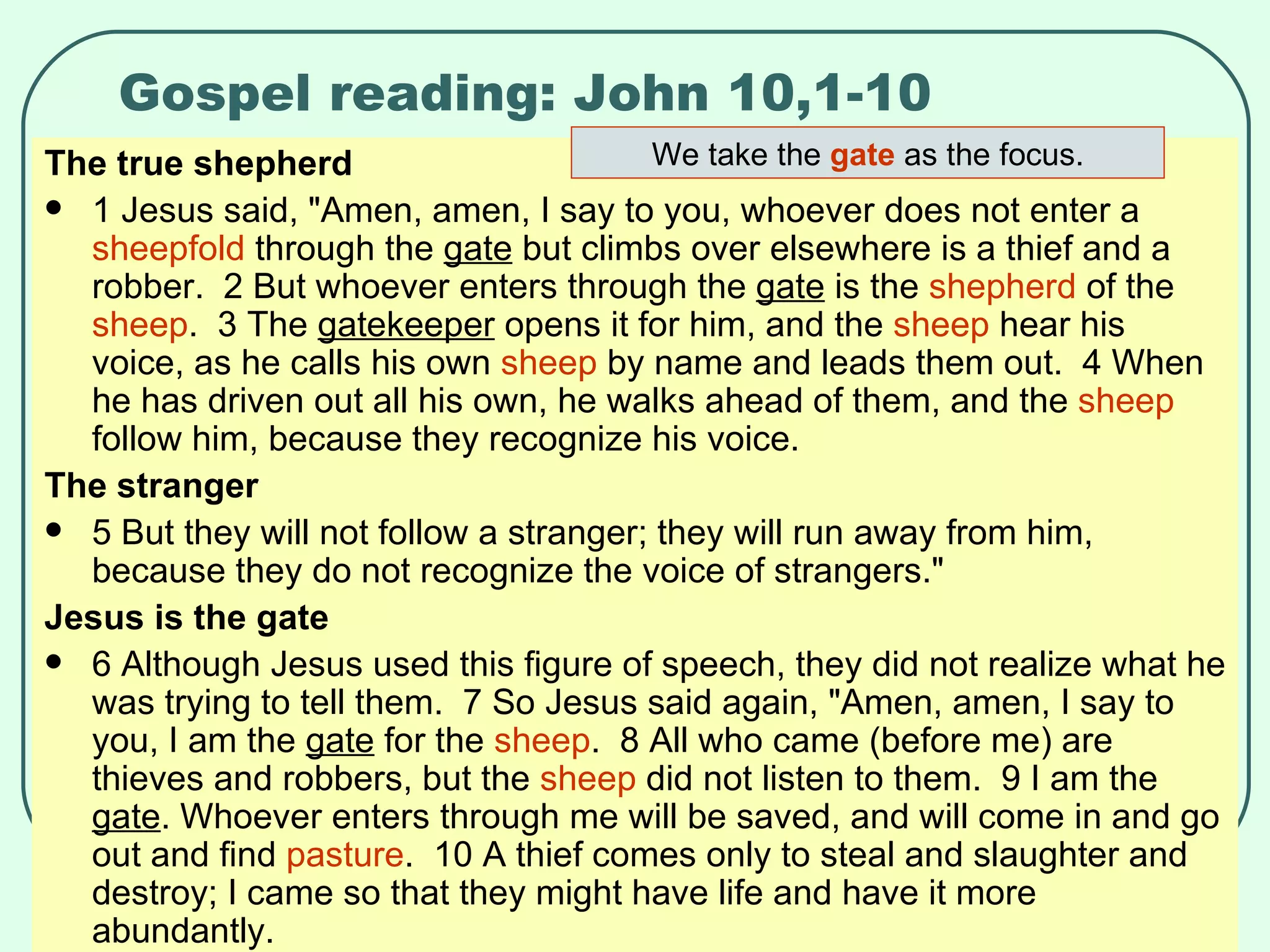 Gospel reading: John 10,1-10 The true shepherd 1 Jesus said, "Amen, amen, I say to you, whoever does not enter a  sheepfold  through the  gate  but climbs over elsewhere is a thief and a robber.  2 But whoever enters through the  gate  is the  shepherd  of the  sheep .  3 The  gatekeeper  opens it for him, and the  sheep  hear his voice, as he calls his own  sheep  by name and leads them out.  4 When he has driven out all his own, he walks ahead of them, and the  sheep  follow him, because they recognize his voice.  The stranger 5 But they will not follow a stranger; they will run away from him, because they do not recognize the voice of strangers."  Jesus is the gate 6 Although Jesus used this figure of speech, they did not realize what he was trying to tell them.  7 So Jesus said again, "Amen, amen, I say to you, I am the  gate  for the  sheep .  8 All who came (before me) are thieves and robbers, but the  sheep  did not listen to them.  9 I am the  gate . Whoever enters through me will be saved, and will come in and go out and find  pasture .  10 A thief comes only to steal and slaughter and destroy; I came so that they might have life and have it more abundantly.  We take the  gate  as the focus. 