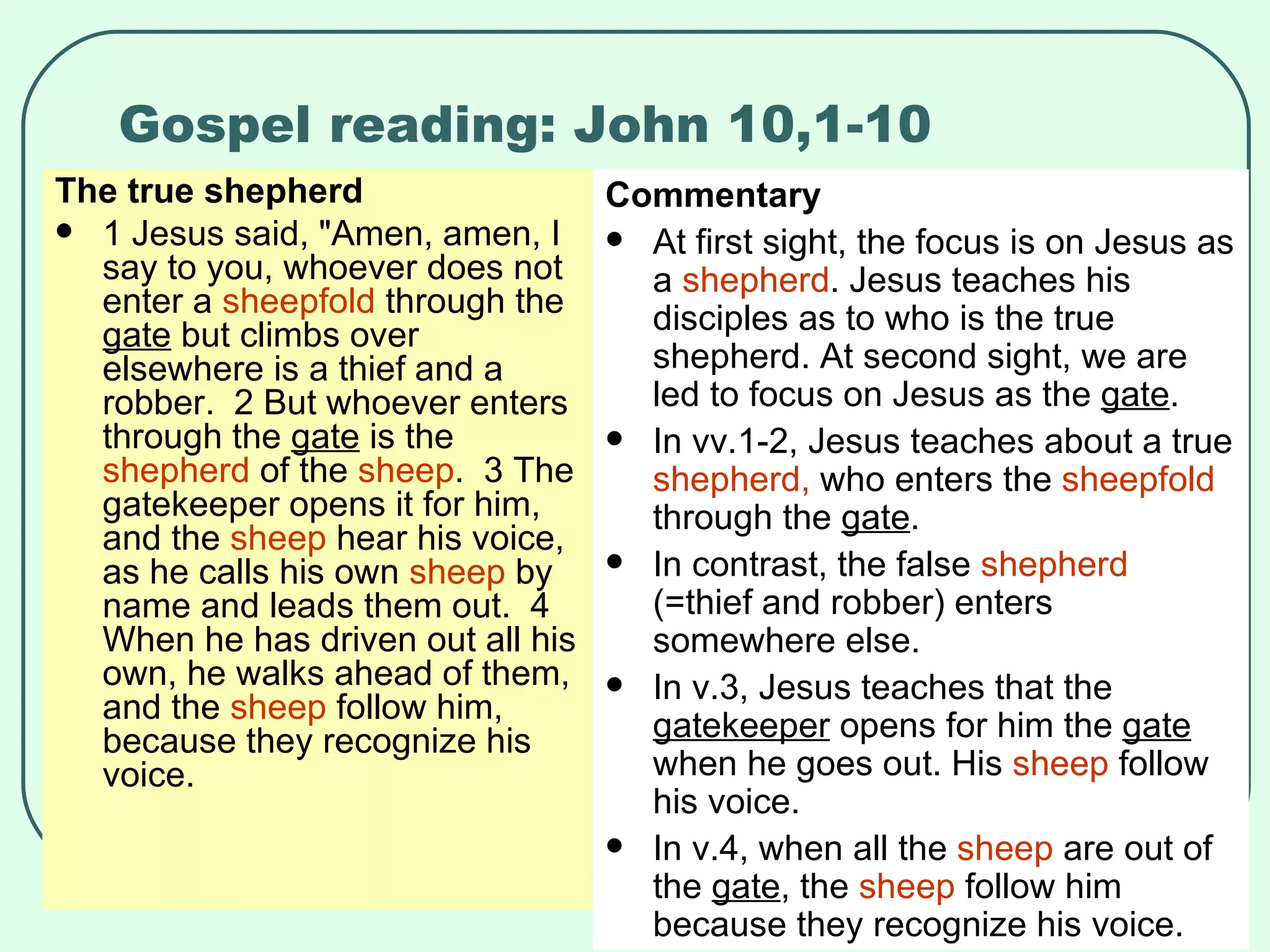 Gospel reading: John 10,1-10 The true shepherd 1 Jesus said, "Amen, amen, I say to you, whoever does not enter a  sheepfold  through the  gate  but climbs over elsewhere is a thief and a robber.  2 But whoever enters through the  gate  is the  shepherd  of the  sheep .  3 The gatekeeper opens it for him, and the  sheep  hear his voice, as he calls his own  sheep  by name and leads them out.  4 When he has driven out all his own, he walks ahead of them, and the  sheep  follow him, because they recognize his voice.  Commentary At first sight, the focus is on Jesus as a  shepherd . Jesus teaches his disciples as to who is the true shepherd. At second sight, we are led to focus on Jesus as the  gate . In vv.1-2, Jesus teaches about a true  shepherd,  who enters the  sheepfold  through the  gate .  In contrast, the false  shepherd  (=thief and robber) enters somewhere else. In v.3, Jesus teaches that the  gatekeeper  opens for him the  gate  when he goes out. His  sheep  follow his voice. In v.4, when all the  sheep  are out of the  gate , the  sheep  follow him because they recognize his voice. 