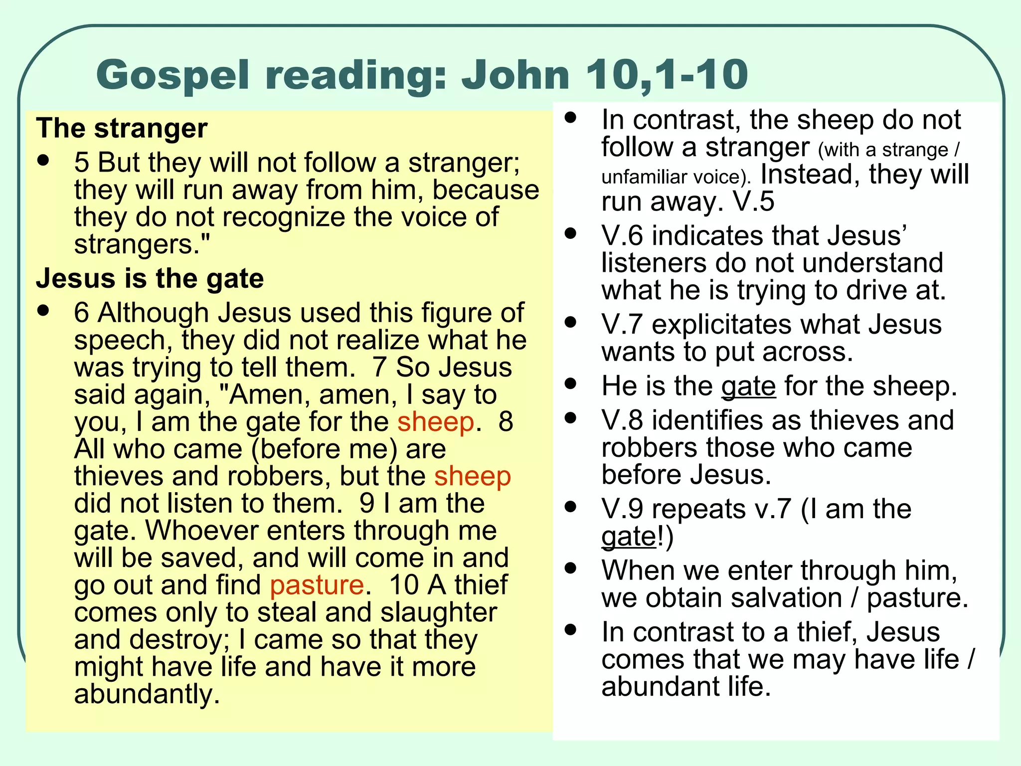 Gospel reading: John 10,1-10 The stranger 5 But they will not follow a stranger; they will run away from him, because they do not recognize the voice of strangers."  Jesus is the gate 6 Although Jesus used this figure of speech, they did not realize what he was trying to tell them.  7 So Jesus said again, "Amen, amen, I say to you, I am the gate for the  sheep .  8 All who came (before me) are thieves and robbers, but the  sheep  did not listen to them.  9 I am the gate. Whoever enters through me will be saved, and will come in and go out and find  pasture .  10 A thief comes only to steal and slaughter and destroy; I came so that they might have life and have it more abundantly.  In contrast, the sheep do not follow a stranger  (with a strange / unfamiliar voice).  Instead, they will run away. V.5 V.6 indicates that Jesus’ listeners do not understand what he is trying to drive at. V.7 explicitates what Jesus wants to put across. He is the  gate  for the sheep. V.8 identifies as thieves and robbers those who came before Jesus. V.9 repeats v.7 (I am the  gate !)  When we enter through him, we obtain salvation / pasture. In contrast to a thief, Jesus comes that we may have life / abundant life. 