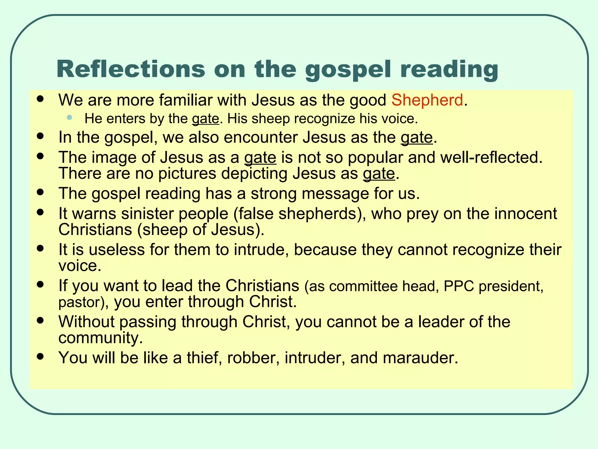 Reflections on the gospel reading We are more familiar with Jesus as the good  Shepherd . He enters by the  gate . His sheep recognize his voice. In the gospel, we also encounter Jesus as the  gate . The image of Jesus as a  gate  is not so popular and well-reflected. There are no pictures depicting Jesus as  gate . The gospel reading has a strong message for us. It warns sinister people (false shepherds), who prey on the innocent Christians (sheep of Jesus). It is useless for them to intrude, because they cannot recognize their voice. If you want to lead the Christians  (as committee head, PPC president, pastor) , you enter through Christ. Without passing through Christ, you cannot be a leader of the community. You will be like a thief, robber, intruder, and marauder.  