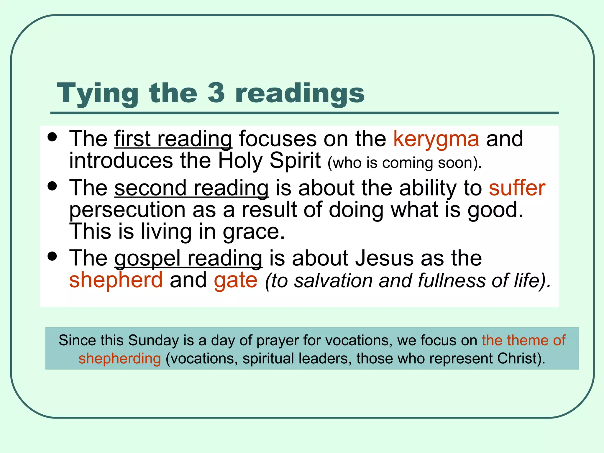Tying the 3 readings The  first reading  focuses on the  kerygma  and introduces the Holy Spirit  (who is coming soon). The  second reading  is about the ability to  suffer  persecution as a result of doing what is good. This is living in grace. The  gospel reading  is about Jesus as the  shepherd  and  gate   (to salvation and fullness of life). Since this Sunday is a day of prayer for vocations, we focus on  the theme of shepherding  (vocations, spiritual leaders, those who represent Christ). 