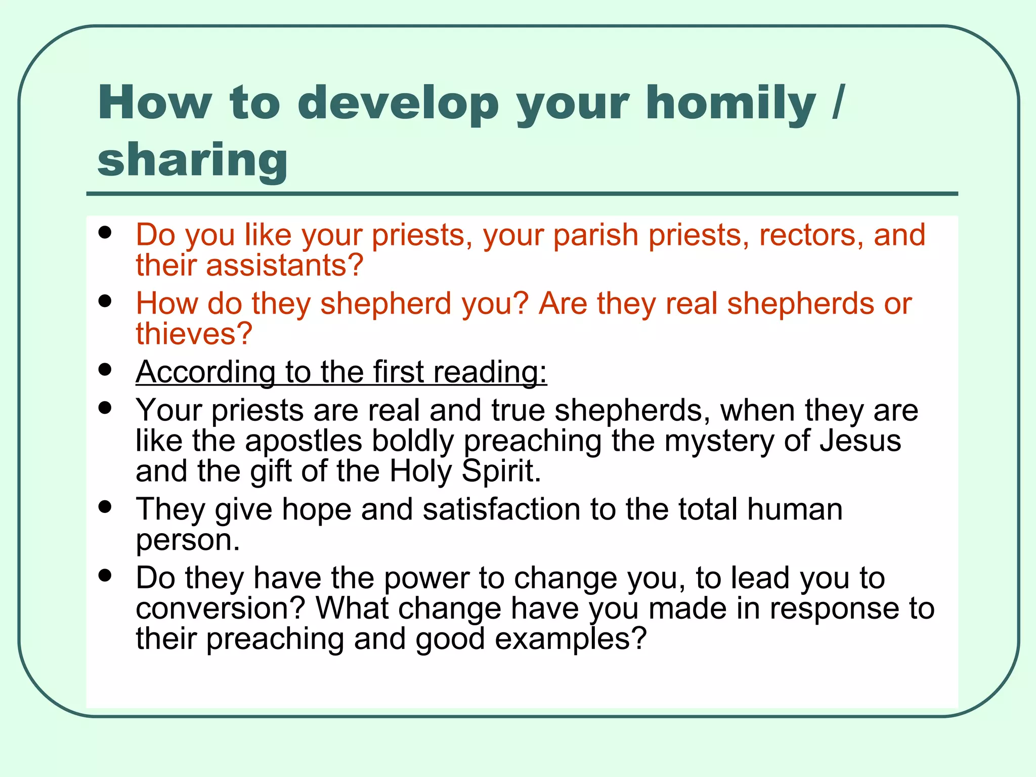 How to develop your homily / sharing Do you like your priests, your parish priests, rectors, and their assistants? How do they shepherd you? Are they real shepherds or thieves? According to the first reading: Your priests are real and true shepherds, when they are like the apostles boldly preaching the mystery of Jesus and the gift of the Holy Spirit. They give hope and satisfaction to the total human person. Do they have the power to change you, to lead you to conversion? What change have you made in response to their preaching and good examples? 