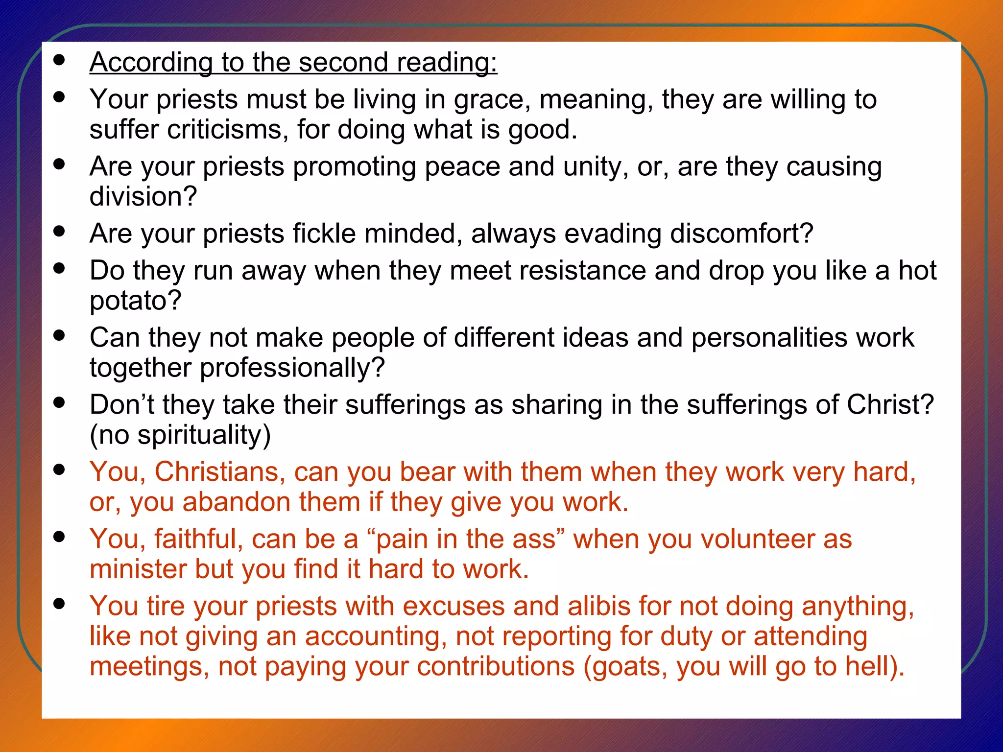 According to the second reading: Your priests must be living in grace, meaning, they are willing to suffer criticisms, for doing what is good.  Are your priests promoting peace and unity, or, are they causing division?  Are your priests fickle minded, always evading discomfort? Do they run away when they meet resistance and drop you like a hot potato? Can they not make people of different ideas and personalities work together professionally? Don’t they take their sufferings as sharing in the sufferings of Christ? (no spirituality) You, Christians, can you bear with them when they work very hard, or, you abandon them if they give you work. You, faithful, can be a “pain in the ass” when you volunteer as minister but you find it hard to work.  You tire your priests with excuses and alibis for not doing anything, like not giving an accounting, not reporting for duty or attending meetings, not paying your contributions (goats, you will go to hell). 