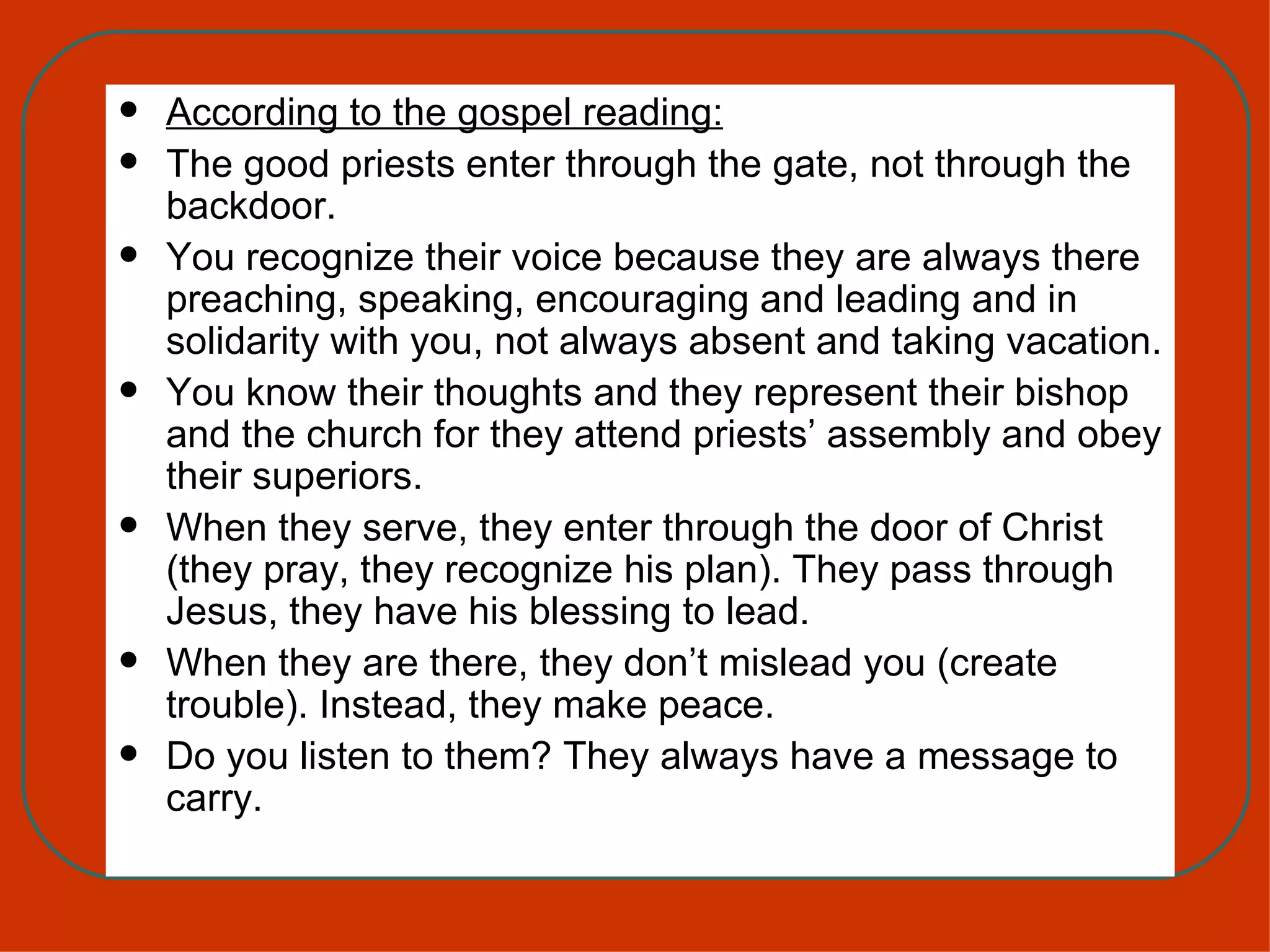 According to the gospel reading: The good priests enter through the gate, not through the backdoor. You recognize their voice because they are always there preaching, speaking, encouraging and leading and in solidarity with you, not always absent and taking vacation. You know their thoughts and they represent their bishop and the church for they attend priests’ assembly and obey their superiors. When they serve, they enter through the door of Christ (they pray, they recognize his plan). They pass through Jesus, they have his blessing to lead.  When they are there, they don’t mislead you (create trouble). Instead, they make peace. Do you listen to them? They always have a message to carry. 