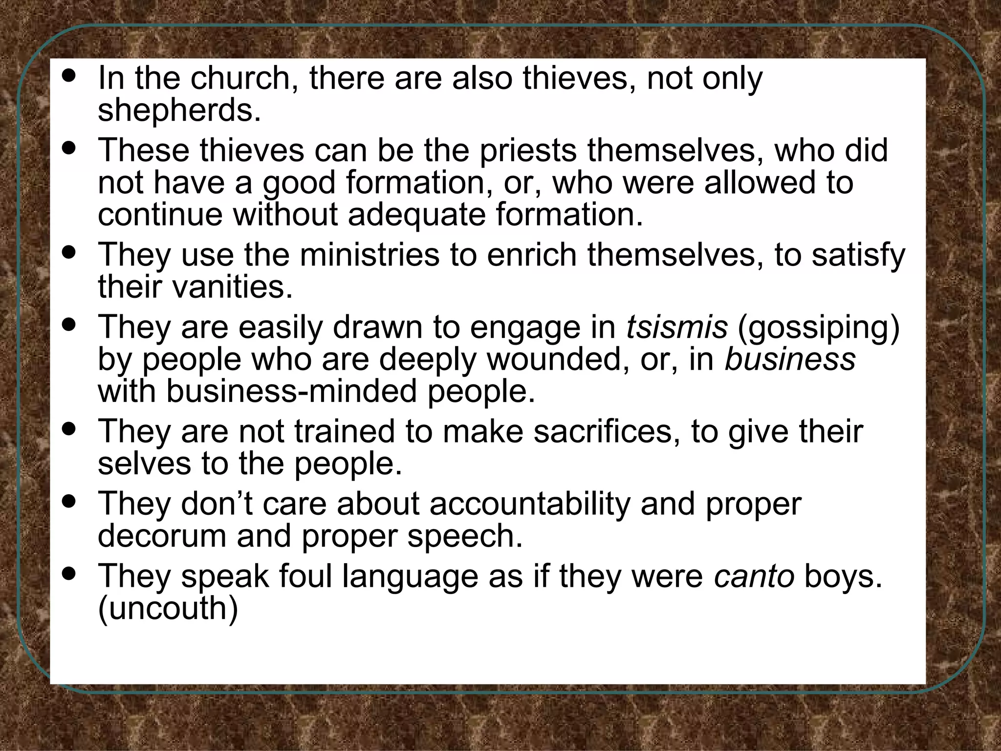 In the church, there are also thieves, not only shepherds. These thieves can be the priests themselves, who did not have a good formation, or, who were allowed to continue without adequate formation. They use the ministries to enrich themselves, to satisfy their vanities. They are easily drawn to engage in  tsismis  (gossiping) by people who are deeply wounded, or, in  business  with   business-minded people. They are not trained to make sacrifices, to give their  selves to the people. They don’t care about accountability and proper decorum and proper speech. They speak foul language as if they were  canto  boys. (uncouth) 
