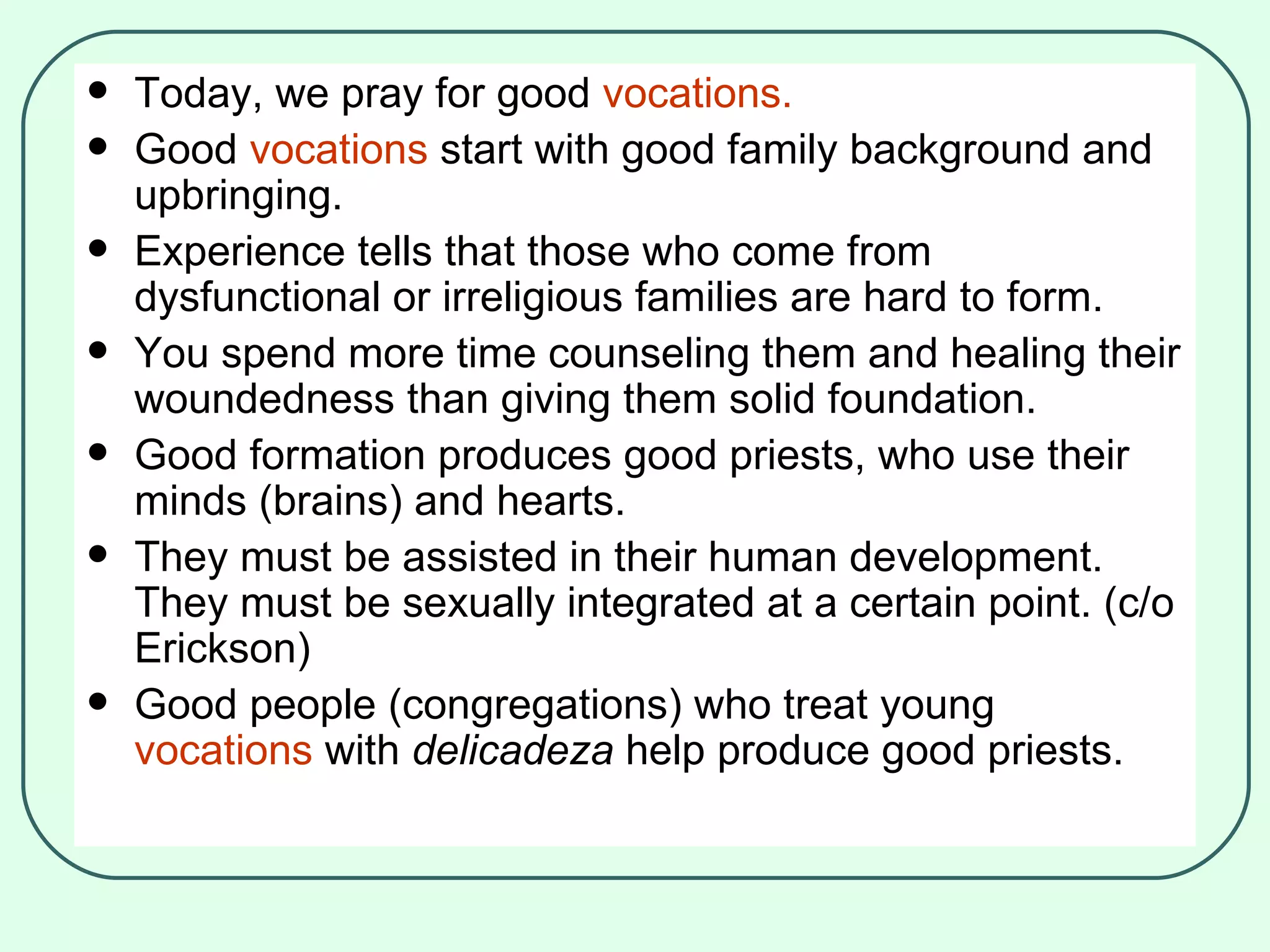 Today, we pray for good  vocations. Good  vocations  start with good family background and upbringing.  Experience tells that those who come from dysfunctional or irreligious families are hard to form.  You spend more time counseling them and healing their woundedness than giving them solid foundation. Good formation produces good priests, who use their minds (brains) and hearts. They must be assisted in their human development. They must be sexually integrated at a certain point. (c/o Erickson) Good people (congregations) who treat young  vocations  with  delicadeza  help produce good priests. 