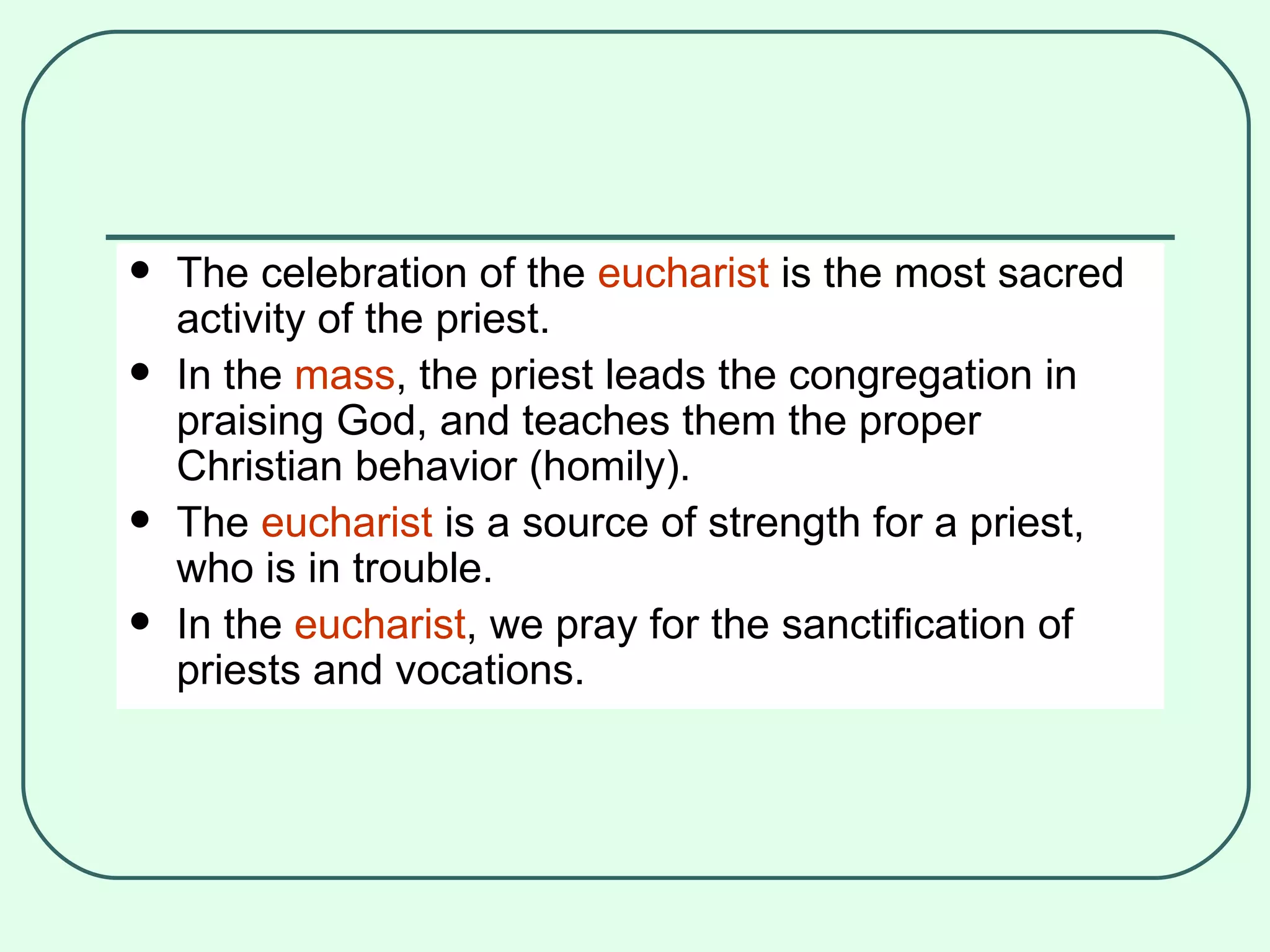 The celebration of the  eucharist  is the most sacred activity of the priest. In the  mass , the priest leads the congregation in praising God, and teaches them the proper Christian behavior (homily). The  eucharist  is a source of strength for a priest, who is in trouble. In the  eucharist , we pray for the sanctification of priests and vocations.  