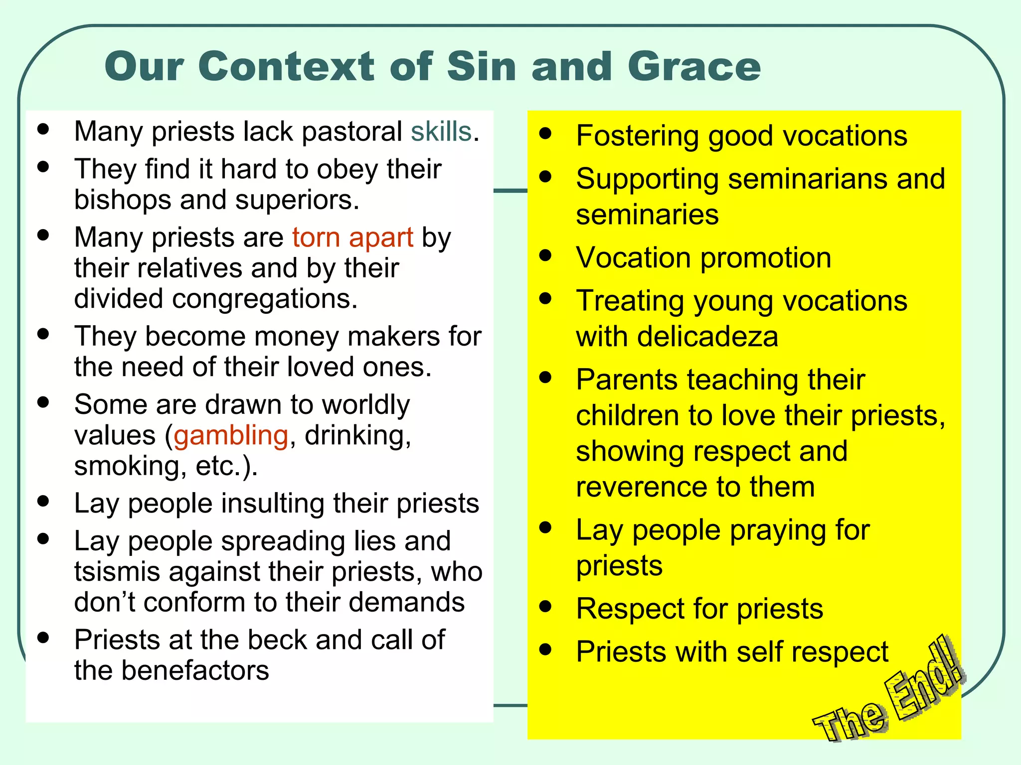 Our Context of Sin and Grace Many priests lack pastoral  skills . They find it hard to obey their bishops and superiors. Many priests are  torn apart  by their relatives and by their divided congregations. They become money makers for the need of their loved ones. Some are drawn to worldly values ( gambling , drinking, smoking, etc.). Lay people insulting their priests Lay people spreading lies and tsismis against their priests, who don’t conform to their demands Priests at the beck and call of the benefactors Fostering good vocations Supporting seminarians and seminaries Vocation promotion Treating young vocations with delicadeza Parents teaching their children to love their priests, showing respect and reverence to them Lay people praying for priests Respect for priests Priests with self respect The End! 